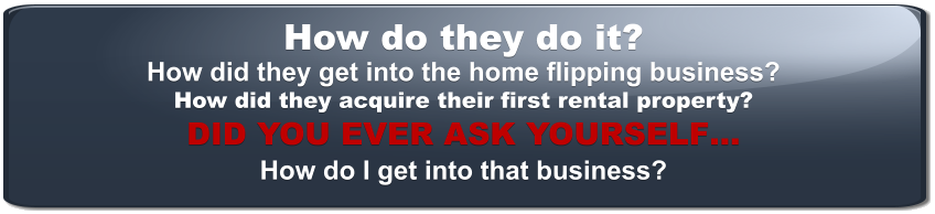 How do they do it? How did they get into the home flipping business? How did they acquire their first rental property? DID YOU EVER ASK YOURSELF… How do I get into that business?